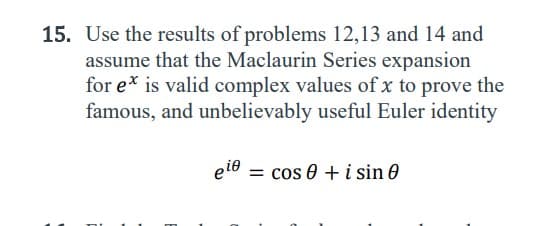 **Problem 15: Euler's Identity Proof Assignment Guide**

**Objective:**
Use the results of problems 12, 13, and 14, and assume that the Maclaurin Series expansion for \( e^x \) is valid for complex values of \( x \) to prove the famous and unbelievably useful Euler identity:

\[ e^{i \theta} = \cos \theta + i \sin \theta \]

**Instructions:**

1. Review and summarize the solutions to problems 12, 13, and 14, as they will provide essential results and techniques necessary for this proof.
2. Recall the Maclaurin Series expansion for \( e^x \):
   \[ e^x = \sum_{n=0}^{\infty}\frac{x^n}{n!} \]

3. Substitute \( x = i\theta \) into the Maclaurin Series expansion. Note that \( i \) represents the imaginary unit, where \( i^2 = -1 \).
4. Separate the real and imaginary parts of the resulting series to identify contributions from \( \cos \theta \) and \( \sin \theta \).

5. Demonstrate that the resulting expression matches the left-hand side (LHS) and right-hand side (RHS) of Euler's identity.

This task will reinforce your understanding of complex numbers, series expansions, and one of the most elegant results in mathematics.

_Work methodically, and ensure your proof is rigorous and clearly explained._

---
**Resources Provided:**

- Detailed solutions to problems 12, 13, and 14.
- Relevant theorems and properties of complex numbers and series expansions.
- Example problems and proofs from related topics for additional guidance.

Feel free to ask any questions if you need further assistance with this assignment!