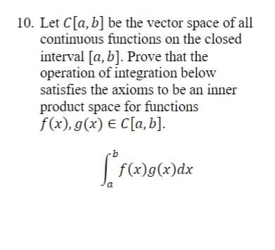 10. Let C[a, b] be the vector space of all
continuous functions on the closed
interval [a, b]. Prove that the
operation of integration below
satisfies the axioms to be an inner
product space for functions
f(x), g(x) € C[a, b].
a
f(x)g(x)dx