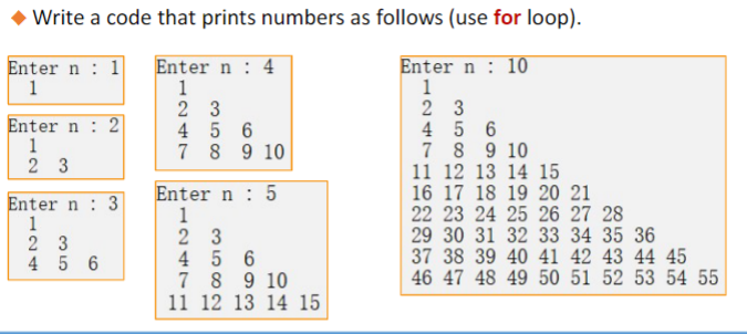 Write a code that prints numbers as follows (use for loop).
1
Enter n 4
Enter n 10
Enter n
1
1
1
23
4 5 6
7 8 9 10
Enter n 2
1
23
Enter n 3
1
23
456
Enter n 5
1
23
456
7
8 9 10
11 12 13 14 15
23
4
5 6
7
8 9 10
11 12 13 14 15
16 17 18 19 20 21
22 23 24 25 26 27 28
29 30 31 32 33 34 35 36
7 38 39 40 41 42 43 44 45
46 47 48 49 50 51 52 53 54 55