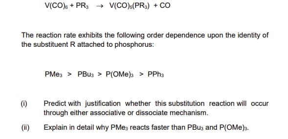 V(CO)s + PR3 → V(CO)(PR3) + Co
The reaction rate exhibits the following order dependence upon the identity of
the substituent R attached to phosphorus:
PMes > PBU3 > P(OMe)a > PPH3
(i)
Predict with justification whether this substitution reaction will occur
through either associative or dissociate mechanism.
(ii)
Explain in detail why PME3 reacts faster than PBU3 and P(OMe)3.
