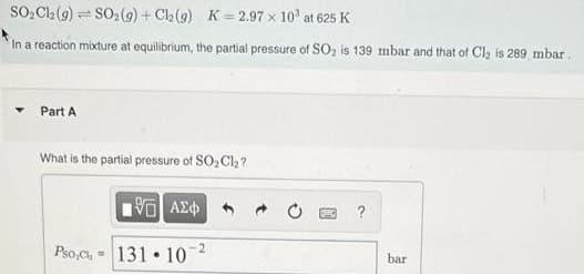 SO,C2 (9) = SO2(9) + Ch (9) K = 2.97 x 10' at 625 K
!!
In a reaction mixture at equilibrium, the partial pressure of SO, is 139 mbar and that of Cl, is 289 mbar
Part A
What is the partial pressure of SO, Cl2?
Pso,c, =
131 10
bar
