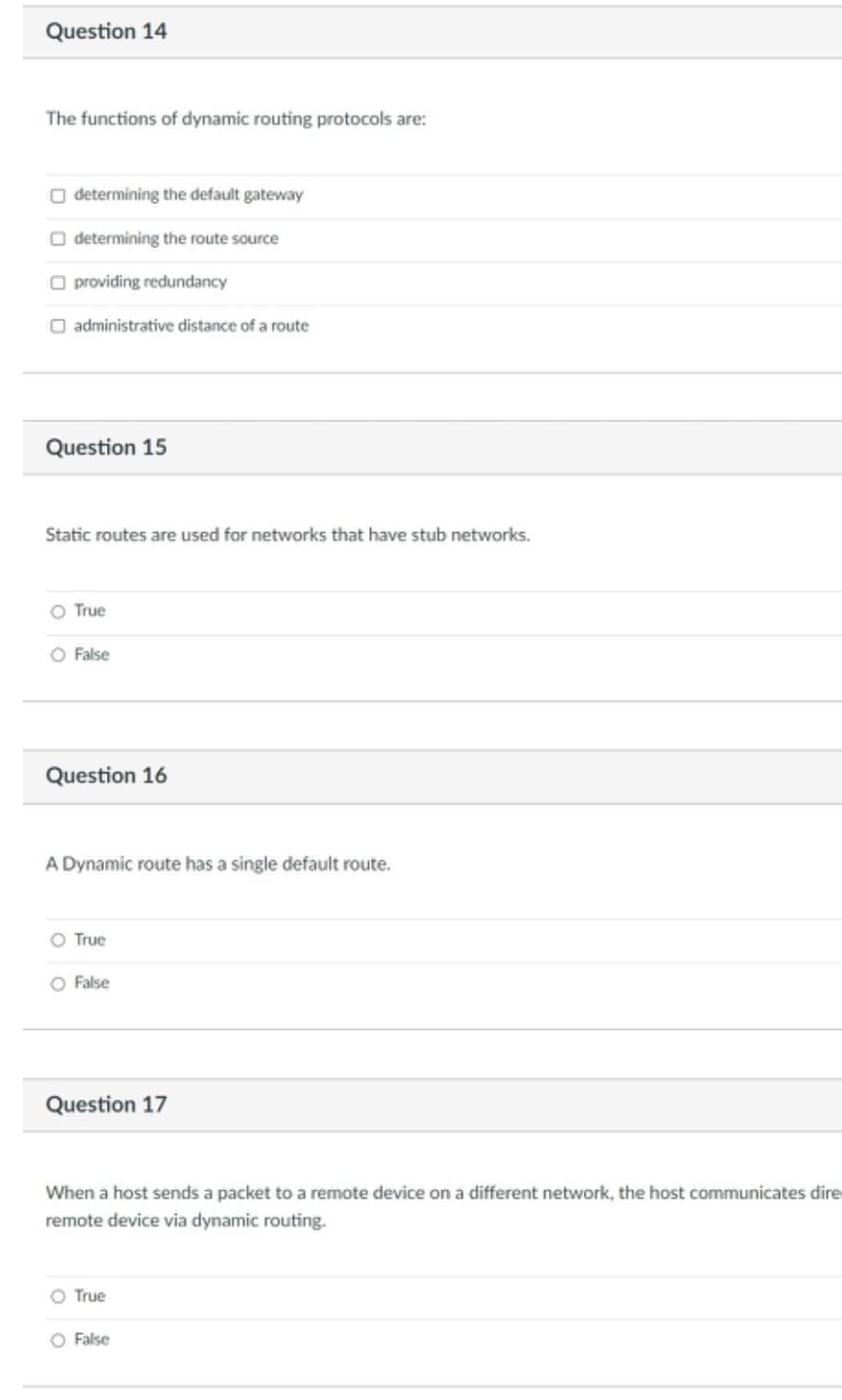 Question 14
The functions of dynamic routing protocols are:
O determining the default gateway
O determining the route source
O providing redundancy
O administrative distance of a route
Question 15
Static routes are used for networks that have stub networks.
O True
O False
Question 16
A Dynamic route has a single default route.
O True
O False
Question 17
When a host sends a packet to a remote device
a different network, the host communicates dire
remote device via dynamic routing.
O True
O False
