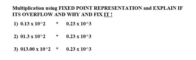 Multiplication using FIXED POINT REPRESENTATION and EXPLAIN IF
ITS OVERFLOW AND WHY AND FIX IT !
1) 0.13 x 10^2
0.23 x 10^3
2) 01.3 x 10^2
0.23 x 10^3
3) 013.00 x 10^2
0.23 x 10^3
