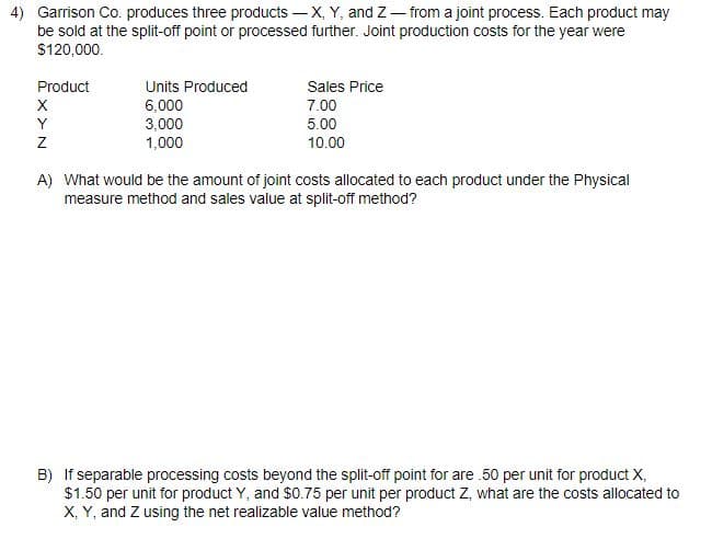 4) Garrison Co. produces three products - X, Y, and Z - from a joint process. Each product may
be sold at the split-off point or processed further. Joint production costs for the year were
$120,000.
Product
X
Y
Z
Units Produced
6,000
3,000
1,000
Sales Price
7.00
5.00
10.00
A) What would be the amount of joint costs allocated to each product under the Physical
measure method and sales value at split-off method?
B) If separable processing costs beyond the split-off point for are .50 per unit for product X,
$1.50 per unit for product Y, and $0.75 per unit per product Z, what are the costs allocated to
X, Y, and Z using the net realizable value method?