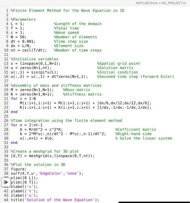 1 %Finite Element Method for the Wave Equation in 1D
2
3 %Parameters
4 L = 1;
5 T = 1;
6 c = 1;
7 N = 50;
8 dt
9 dx = L/N;
10 nt ceil(T/dt);
11
20 K
21 for
22
12 %Initialize variables
=
13 x linspace(0, L, N+1);
14 u zeros (N+1, nt);
15 u(:,1)= sin(pi*x/L);
16 u(:,2)= u(:,1)+ dt*zeros (N+1, 1);
17
18 %Assembly of mass and stiffness matrices
19 M
zeros (N+1, N+1);
%Mass matrix
%Stiffness matrix
zeros (N+1, N+1);
i=1:N
23
24 end
0.001;
22238
%Length of the domain
% Total time
%Wave speed
%Number of elements
%Time step size
%Element size
%Number of time steps
25
26 Time integration using the finite element method
27 for n = 2:nt-1
M(i:i+1,i:i+1)=
M(i:i+1,i:i+1) + [dx/6, dx/12; dx/12, dx/6];
K(i:i+1,i:i+1)= K(i:i+1,i:i+1) + [1/dx, -1/dx; -1/dx, 1/dx];
%Spatial grid point
%Solution matrix
%Initial condition
%Seconed time step (forward Euler)
A = M/dt^2 + c^2*K;
b = 2*M* u(:,n)/dt^2 M*u(:,n-1)/dt^2;
u(:,n+1) =A\b;
29
30
31 end
32
33 %Create a meshgrid for 3D plot
34 [X,Y] meshgrid(x, linspace(0, T, nt));
35
36 %Plot the solution in 3D
37 figure;
38 surf (X,Y,u', 'EdgeColor', 'none');
2xlim ( [0 L]);
►ylim ( [0 T]);
xlabel('x');
MATLAB Drive > NA PROJECT.m
42 ylabel('t');
43 zlabel('u');
44 title('Solution of the Wave Equation');
%Cofficient matrix
%Right-hand side
% Solve the linear system