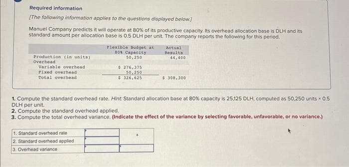 Required information
[The following information applies to the questions displayed below.]
Manuel Company predicts it will operate at 80% of its productive capacity. Its overhead allocation base is DLH and its
standard amount per allocation base is 0.5 DLH per unit. The company reports the following for this period.
Production (in units)
Overhead
Variable overhead
Fixed overhead
Total overhead.
Flexible Budget at
80% Capacity
50,250
1. Standard overhead rate.
2. Standard overhead applied
3. Overhead variance
$ 276,375
50,250
326,625
$
Actual
Results
44,400
$308,300
1. Compute the standard overhead rate. Hint: Standard allocation base at 80% capacity is 25,125 DLH, computed as 50,250 units x 0.5
DLH per unit.
2. Compute the standard overhead applied.
3. Compute the total overhead variance. (Indicate the effect of the variance by selecting favorable, unfavorable, or no variance.)