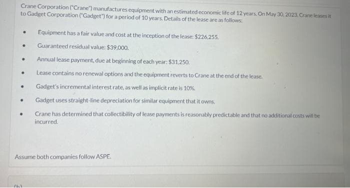 Crane Corporation ("Crane") manufactures equipment with an estimated economic life of 12 years. On May 30, 2023, Crane leases it
to Gadget Corporation ("Gadget") for a period of 10 years. Details of the lease are as follows:
●
.
●
●
●
Equipment has a fair value and cost at the inception of the lease: $226,255.
Guaranteed residual value: $39,000.
Annual lease payment, due at beginning of each year: $31,250.
Lease contains no renewal options and the equipment reverts to Crane at the end of the lease.
Gadget's incremental interest rate, as well as implicit rate is 10%.
Gadget uses straight-line depreciation for similar equipment that it owns.
Crane has determined that collectibility of lease payments is reasonably predictable and that no additional costs will be
incurred.
Assume both companies follow ASPE.