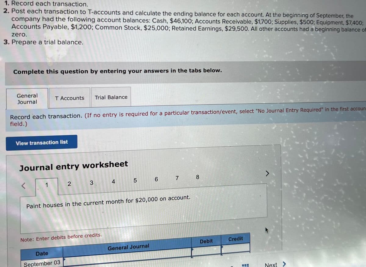 1. Record each transaction.
2. Post each transaction to T-accounts and calculate the ending balance for each account. At the beginning of September, the
company had the following account balances: Cash, $46,100; Accounts Receivable, $1,700; Supplies, $500; Equipment, $7,400;
Accounts Payable, $1,200; Common Stock, $25,000; Retained Earnings, $29,500. All other accounts had a beginning balance of
zero.
3. Prepare a trial balance.
Complete this question by entering your answers in the tabs below.
General
Journal
Record each transaction. (If no entry is required for a particular transaction/event, select "No Journal Entry Required" in the first accoun
field.)
T Accounts Trial Balance
View transaction list
Journal entry worksheet
<
1
2 3
Note: Enter debits before credits.
Date
September 03
4
20022
5
Paint houses in the current month for $20,000 on account.
General Journal
1222
23 12
550 70-20
2015092
Sa
6
25527
7
8
Debit
Credit
Next >