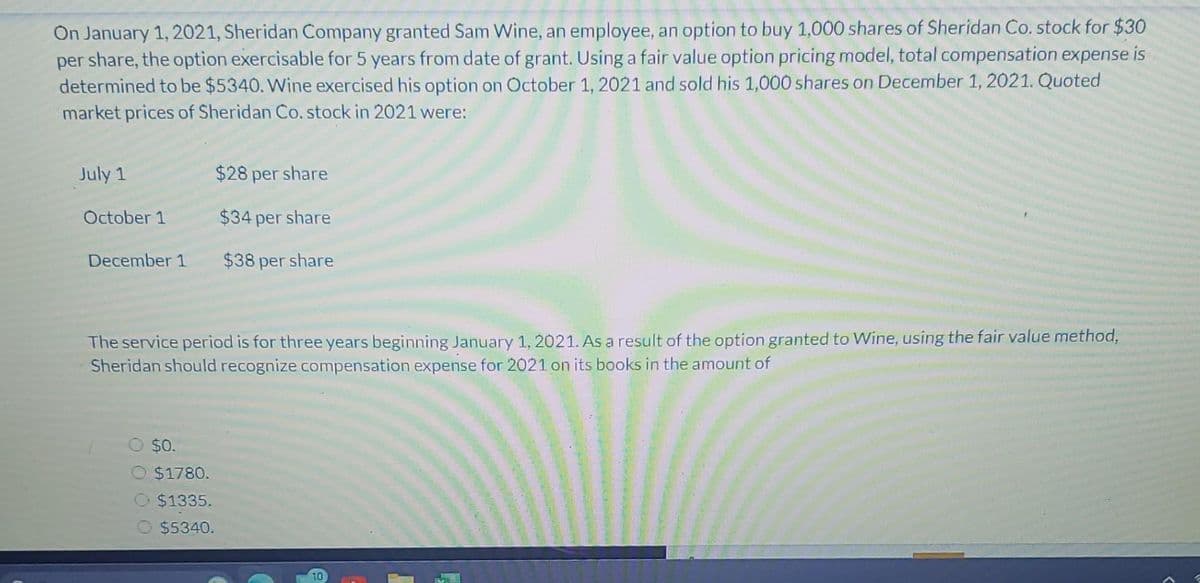 On January 1, 2021, Sheridan Company granted Sam Wine, an employee, an option to buy 1,000 shares of Sheridan Co. stock for $30
per share, the option exercisable for 5 years from date of grant. Using a fair value option pricing model, total compensation expense is
determined to be $5340. Wine exercised his option on October 1, 2021 and sold his 1,000 shares on December 1, 2021. Quoted
market prices of Sheridan Co. stock in 2021 were:
$28 per share
$34 per share
December 1 $38 per share
July 1
October 1
The service period is for three years beginning January 1, 2021. As a result of the option granted to Wine, using the fair value method,
Sheridan should recognize compensation expense for 2021 on its books in the amount of
$0.
$1780.
$1335.
$5340.
10