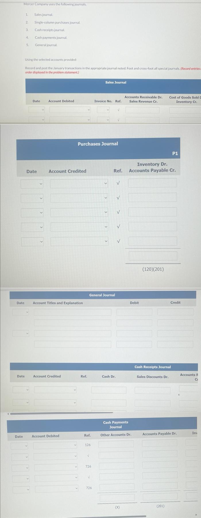 Mercer Company uses the following journals.
Date
Date
Date
Sales journal.
2 Single-column purchases journal.
3.
Cash receipts journal.
4.
Cash payments journal.
5. General journal.
1.
Using the selected accounts provided:
Record and post the January transactions in the appropriate journal noted. Foot and cross-foot all special journals. (Record entries a
order displayed in the problem statement.)
Date
V
Account Debited
Date Account Credited
Account Titles and Explanation
Account Credited
Account Debited
v
Ref.
Purchases Journal
Ref.
126
General Journal
V
726
Sales Journal
✓
Invoice No. Ref.
726
N
V
Cash Dr.
Inventory Dr.
Ref. Accounts Payable Cr.
V
V
V
V
V
Accounts Receivable Dr.
Sales Revenue Cr.
(X)
Debit
Cash Payments
Journal
Other Accounts Dr.
(120)(201)
Cost of Goods Sold D
Inventory Cr.
Sales Discounts Dr.
Cash Receipts Journal
P1
(201)
Credit
Accounts Payable Dr.
Accounts R
C
Inv