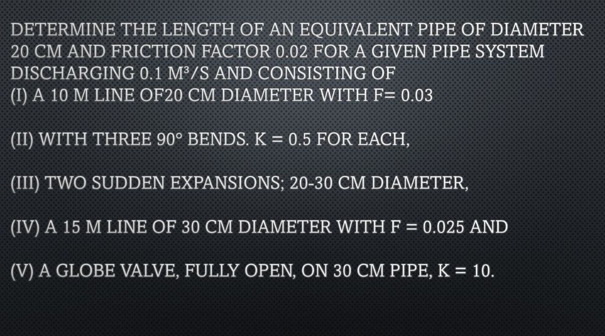 DETERMINE THE LENGTH OF AN EQUIVALENT PIPE OF DIAMETER
20 CM AND FRICTION FACTOR 0.02 FOR A GIVEN PIPE SYSTEM
DISCHARGING 0.1 M³/S AND CONSISTING OF
(I) A 10 M LINE OF20 CM DIAMETER WITH F= 0.03
(II) WITH THREE 90° BENDS. K = 0.5 FOR EACH,
(III) TWO SUDDEN EXPANSIONS; 20-30 CM DIAMETER,
(IV) A 15 M LINE OF 30 CM DIAMETER WITH F = 0.025 AND
(V) A GLOBE VALVE, FULLY OPEN, ON 30 CM PIPE, K = 10.