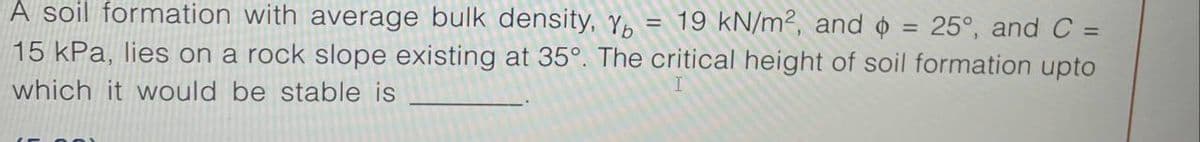 A soil formation with average bulk density, Yb
19 kN/m², and = 25°, and C =
=
15 kPa, lies on a rock slope existing at 35°. The critical height of soil formation upto
which it would be stable is