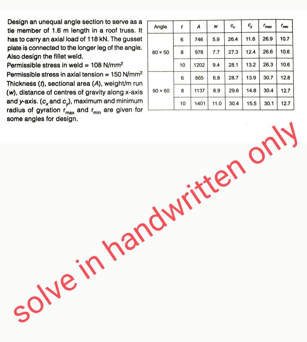 Design an unequal angle section to serve as a
tie member of 1.6 m length in a roof truss. It
has to carry an axial load of 118 kN. The gusset
plate is connected to the longer leg of the angle.
Also design the fillet weld.
Permissible stress in weld = 108 N/mm²
Permissible stress in axial tension = 150 N/mm²
Thickness (t), sectional area (A), weight/m run
(w), distance of centres of gravity along x-axis
and y-axis. (c, and cy), maximum and minimum
radius of gyration max and min are given for
some angles for design.
Angle
80 × 50
90 × 60
t
6
8
10
6
8
10
A
978
W
746 5.9 26.4
7.7
1137
Cx Cy
865 6.8
1202 9.4 28.1
27.3
28.7
8.9 29.6
11.6 26.9
max
13.9
12.4 26.6 10.6
14.8
min
13.2 26.3 10.6
10.7
30.7
12.8
30.4 12.7
1401 11.0 30.4 15.5 30.1 12.7
solve in handwritten only