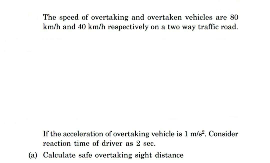 The speed of overtaking and overtaken vehicles are 80
km/h and 40 km/h respectively on a two way traffic road.
If the acceleration of overtaking vehicle is 1 m/s². Consider
reaction time of driver as 2 sec.
(a) Calculate safe overtaking sight distance