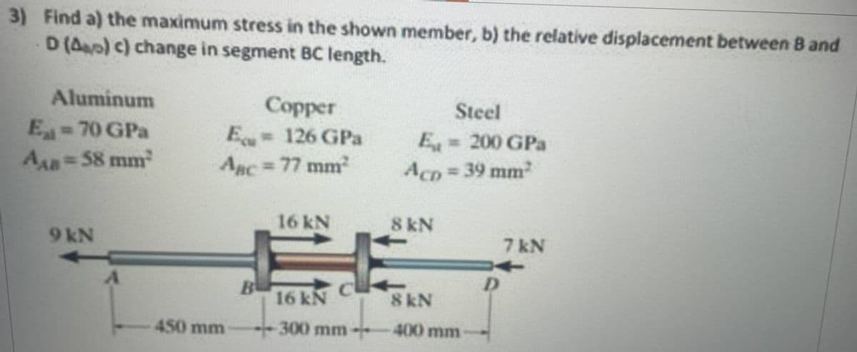 3) Find a) the maximum stress in the shown member, b) the relative displacement between 8 and
D (Ap) c) change in segment BC length.
Aluminum
Eat=70 GPa
AAB = 58 mm²
9 kN
Copper
Equ= 126 GPa
Asc = 77 mm²
450 mm
B
16 kN
16 kN
300 mm-
Steel
E = 200 GPa
Acp=39 mm²
8 kN
8 kN
400 mm
D
7 kN