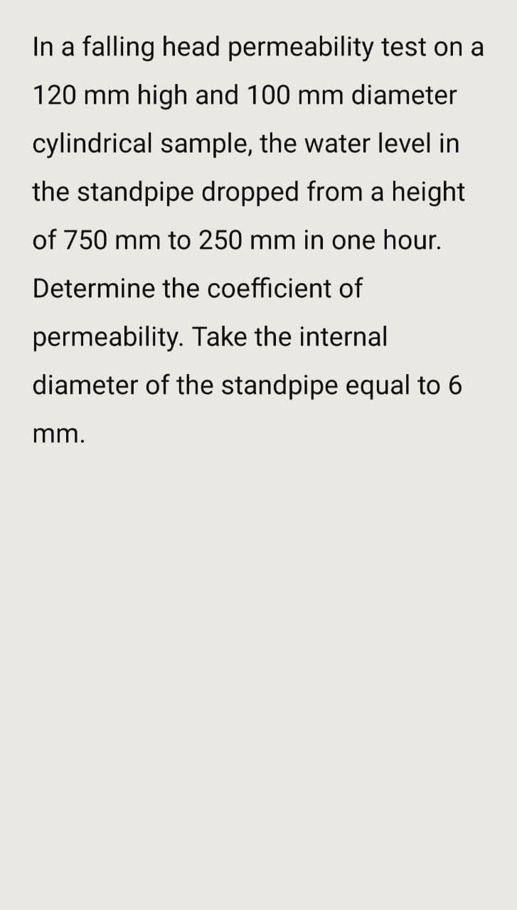 In a falling head permeability test on a
120 mm high and 100 mm diameter
cylindrical sample, the water level in
the standpipe dropped from a height
of 750 mm to 250 mm in one hour.
Determine the coefficient of
permeability. Take the internal
diameter of the standpipe equal to 6
mm.