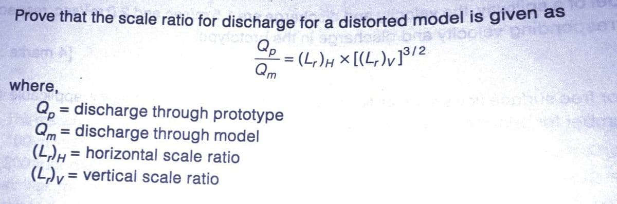 Prove that the scale ratio for discharge for a distorted model is given as
Qp
-=(4₁)H x [(4₁)v]³/2
Qm
where,
Q = discharge through prototype
Qm= discharge through model
(L)H= horizontal scale ratio
(L)= vertical scale ratio