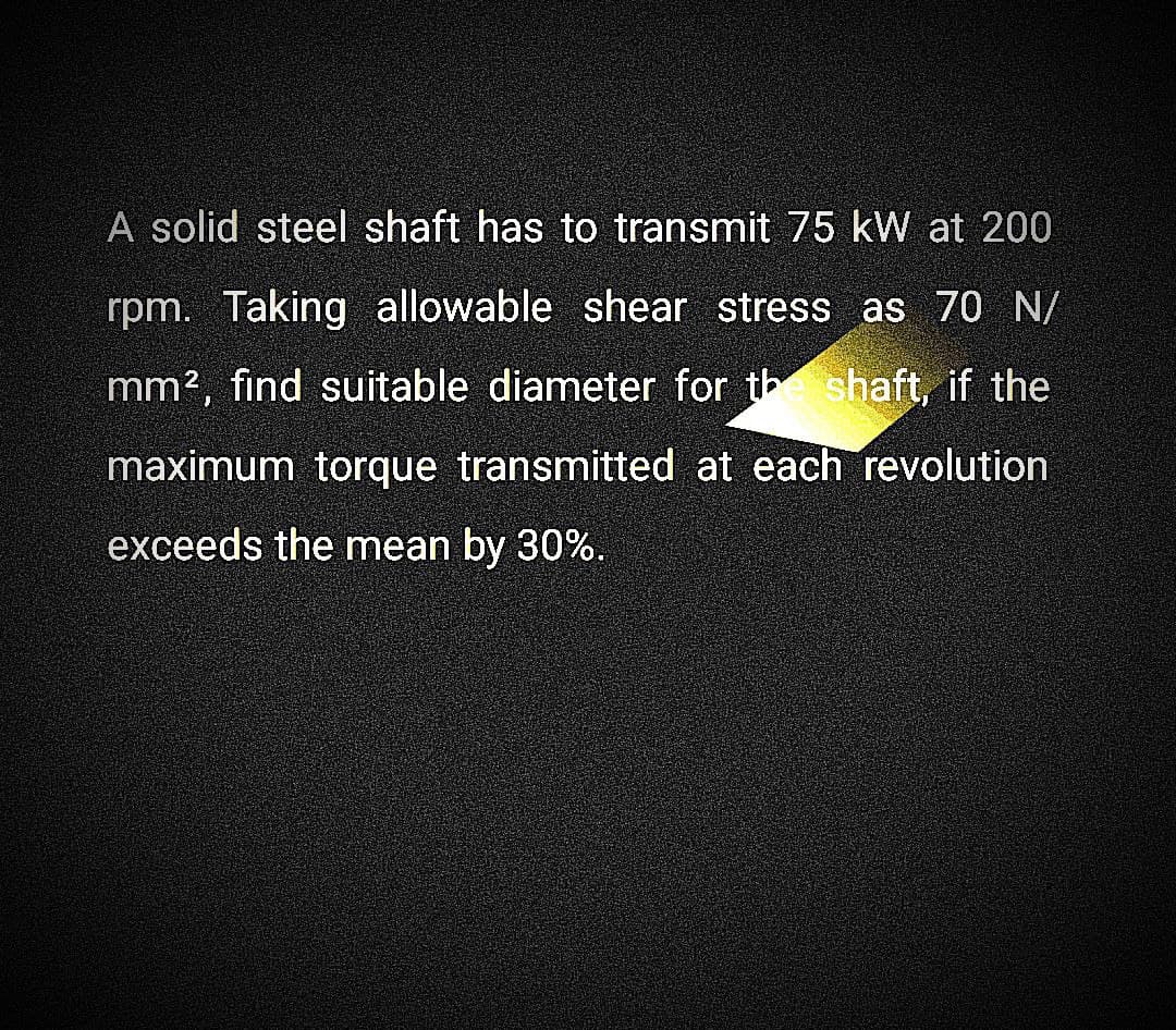 A solid steel shaft has to transmit 75 kW at 200
rpm. Taking allowable shear stress as 70 N/
mm², find suitable diameter for the shaft, if the
maximum torque transmitted at each revolution
exceeds the mean by 30%.