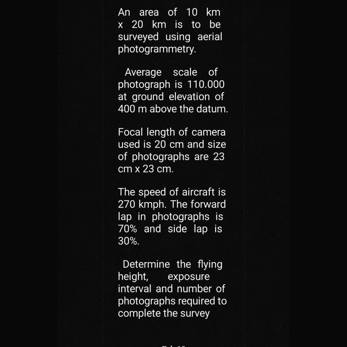 An area of 10 km
x 20 km is to be
surveyed using aerial
photogrammetry.
Average scale of
photograph is 110.000
at ground elevation of
400 m above the datum.
Focal length of camera
used is 20 cm and size
of photographs are 23
cm x 23 cm.
The speed of aircraft is
270 kmph. The forward
lap in photographs is
70% and side lap is
30%.
Determine the flying
height,
exposure
interval and number of
photographs required to
complete the survey