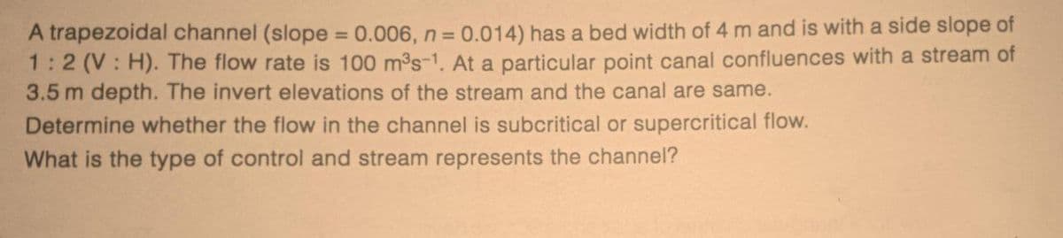A trapezoidal channel (slope = 0.006, n = 0.014) has a bed width of 4 m and is with a side slope of
1:2 (V: H). The flow rate is 100 m³s-1. At a particular point canal confluences with a stream of
3.5 m depth. The invert elevations of the stream and the canal are same.
Determine whether the flow in the channel is subcritical or supercritical flow.
What is the type of control and stream represents the channel?