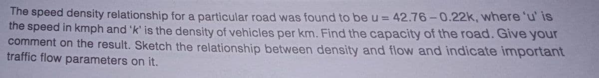 The speed density relationship for a particular road was found to be u = 42.76-0.22k, where 'u' is
the speed in kmph and 'k' is the density of vehicles per km. Find the capacity of the road. Give your
comment on the result. Sketch the relationship between density and flow and indicate important
traffic flow parameters on it.