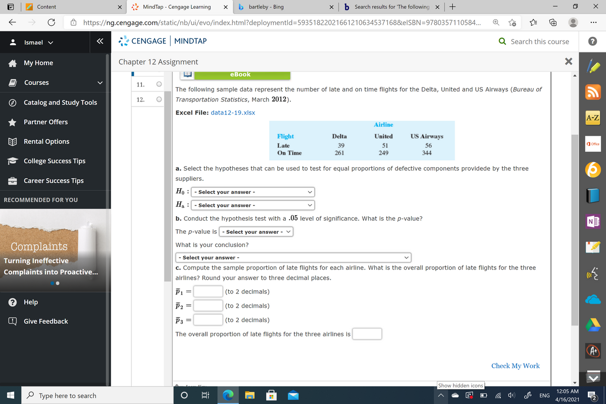 MindTap - Cengage Learning
> bartleby - Bing
x b Search results for 'The following X +
Content
https://ng.cengage.com/static/nb/ui/evo/index.html?deploymentld=59351822021661210634537168&elSBN=9780357110584...
Ismael v
«
CENGAGE | MINDTAP
Q Search this course
Му Home
Chapter 12 Assignment
еВook
Courses
11.
The following sample data represent the number of late and on time flights for the Delta, United and US Airways (Bureau of
® Catalog and Study Tools
12.
Transportation Statistics, March 2012).
Excel File: data12-19.xlsx
A-Z
Partner Offers
Airline
Flight
Delta
United
US Airways
EE Rental Options
Office
Late
39
51
56
On Time
261
249
344
College Success Tips
a. Select the hypotheses that can be used to test for equal proportions of defective components providede by the three
Career Success Tips
suppliers.
Но :
- Select your answer -
RECOMMENDED FOR YOU
Ha :
- Select your answer -
b. Conduct the hypothesis test with a .05 level of significance. What is the p-value?
The p-value is
- Select your answer -
Complaints
What is your conclusion?
- Select your answer -
Turning Ineffective
c. Compute the sample proportion of late flights for each airline. What is the overall proportion of late flights for the three
Complaints into Proactive...
airlines? Round your answer to three decimal places.
P1 =
(to 2 decimals)
? Help
P2
(to 2 decimals)
Q Give Feedback
P3
(to 2 decimals)
The overall proportion of late flights for the three airlines is
A
Check My Work
Show hidden icons
12:05 AM
e Type here to search
ENG
4/16/2021
近
