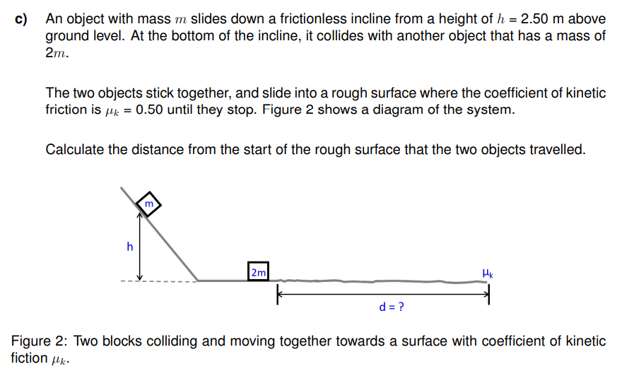 c) An object with mass m slides down a frictionless incline from a height of h = 2.50 m above
ground level. At the bottom of the incline, it collides with another object that has a mass of
2m.
The two objects stick together, and slide into a rough surface where the coefficient of kinetic
friction is μ = 0.50 until they stop. Figure 2 shows a diagram of the system.
Calculate the distance from the start of the rough surface that the two objects travelled.
h
m
2m
k
d = ?
Hk
Figure 2: Two blocks colliding and moving together towards a surface with coefficient of kinetic
fiction με