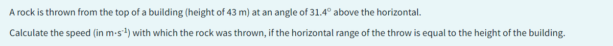 A rock is thrown from the top of a building (height of 43 m) at an angle of 31.4° above the horizontal.
Calculate the speed (in m-s¹) with which the rock was thrown, if the horizontal range of the throw is equal to the height of the building.