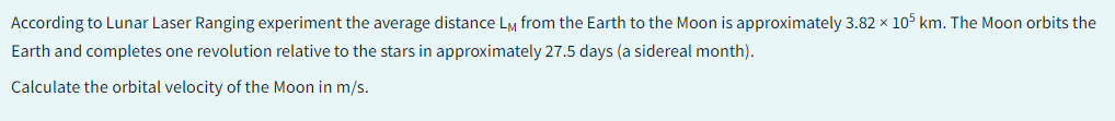 According to Lunar Laser Ranging experiment the average distance LM from the Earth to the Moon is approximately 3.82 x 105 km. The Moon orbits the
Earth and completes one revolution relative to the stars in approximately 27.5 days (a sidereal month).
Calculate the orbital velocity of the Moon in m/s.