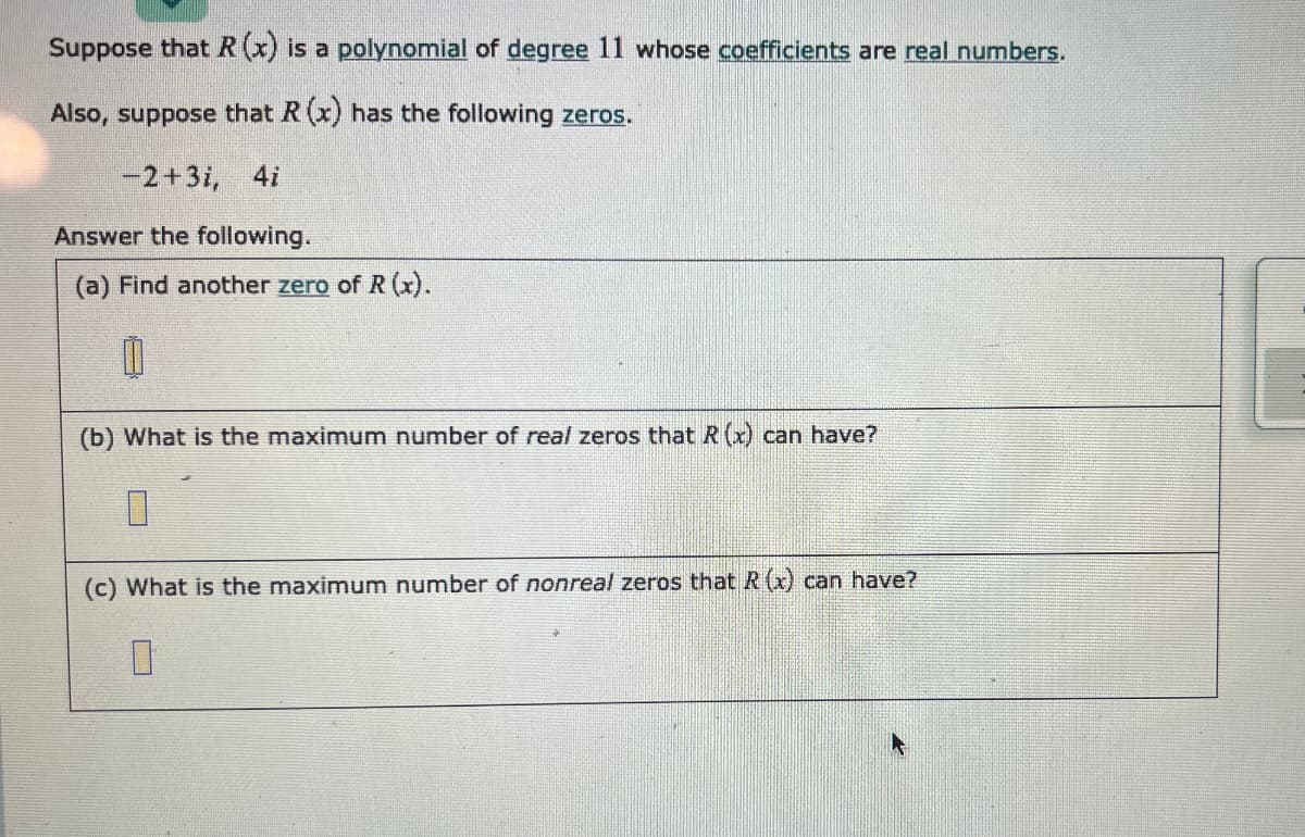 Suppose that R (x) is a polynomial of degree 11 whose coefficients are real numbers.
Also, suppose that R (x) has the following zeros.
-2+3i, 4i
Answer the following.
(a) Find another zero of R (x).
(b) What is the maximum number of real zeros that R (x) can have?
(c) What is the maximum number of nonreal zeros that R (x) can have?
