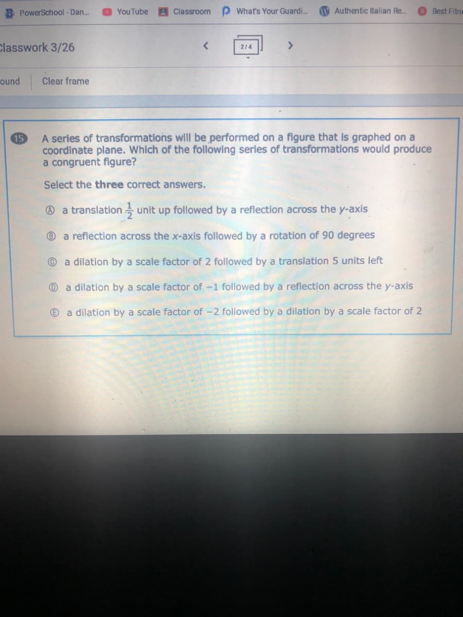 8 PowerSchool - Dan.
YouTube
Classroom
What's Your Guardi.
1V Authentic Italian Re.
Best Fitne
Classwork 3/26
214
ound
Clear frame
A series of transformations will be performed on a figure that is graphed on a
coordinate plane. Which of the following series of transformations would produce
a congruent figure?
15
Select the three correct answers.
@ a translation unit up followed by a reflection across the y-axis
®a reflection across the x-axis followed by a rotation of 90 degrees
a dilation by a scale factor of 2 followed by a translation 5 units left
a dilation by a scale factor of -1 followed by a reflection across the y-axis
E)
a dilation by a scale factor of -2 followed by a dilation by a scale factor of 2
