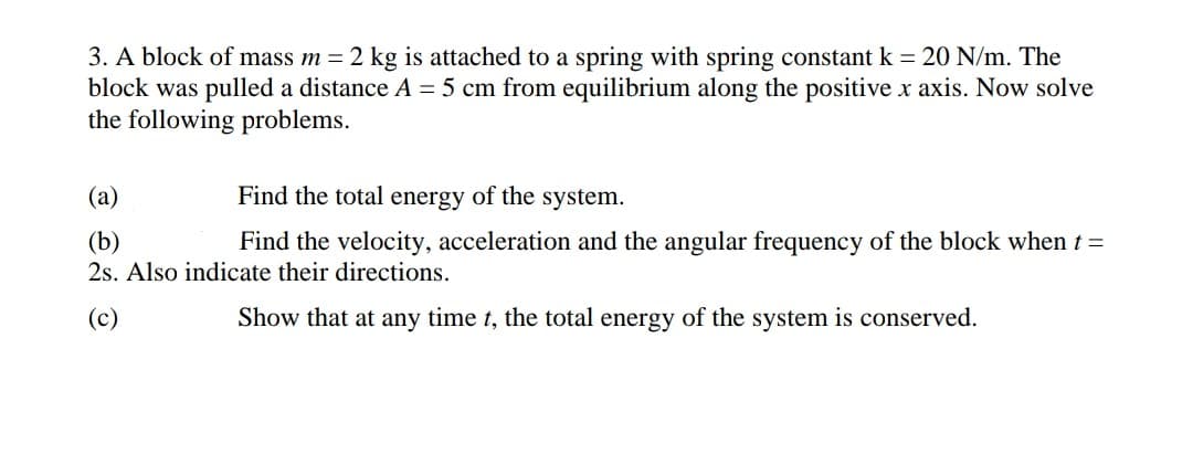 3. A block of mass m = 2 kg is attached to a spring with spring constant k = 20 N/m. The
block was pulled a distance A = 5 cm from equilibrium along the positive x axis. Now solve
the following problems.
(a)
Find the total energy of the system.
(b)
Find the velocity, acceleration and the angular frequency of the block when t =
2s. Also indicate their directions.
(c)
Show that at any time t, the total energy of the system is conserved.
