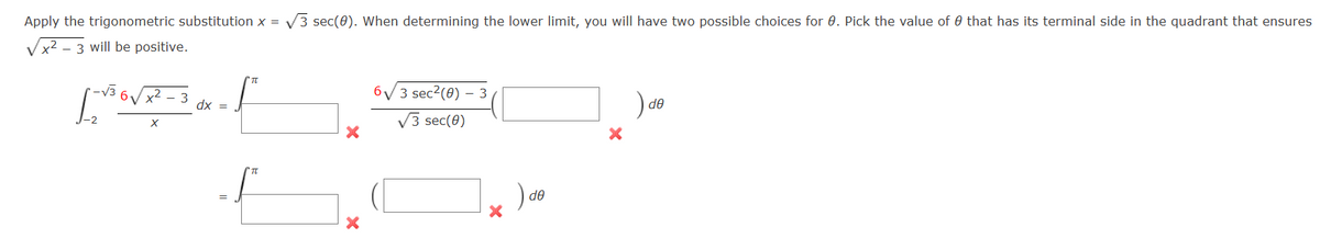 Apply the trigonometric substitution x = √3 sec(0). When determining the lower limit, you will have two possible choices for 0. Pick the value of that has its terminal side in the quadrant that ensures
x² - 3 will be positive.
[-√³6√x²-3 dx = 1²
X
-2
X
X
6√3 sec²(0) - 3
√3 sec(0)
de
X
) de