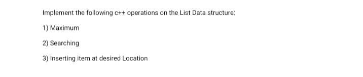 Implement the following c++ operations on the List Data structure:
1) Maximum
2) Searching
3) Inserting item at desired Location
