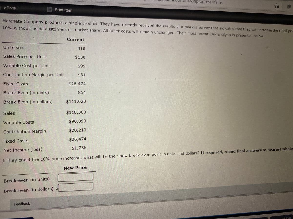 inprogress%3false
eBook
Print Item
Marchete Company produces a single product. They have recently received the results of a market survey that indicates that they can increase the retail prio
10% without losing customers or market share. All other costs will remain unchanged. Their most recent CVP analysis is presented below.
Current
Units sold
910
Sales Price per Unit
$130
Variable Cost per Unit
66$
$31
Contribution Margin per Unit
Fixed Costs
$26,474
Break-Even (in units)
854
Break-Even (in dollars)
$111,020
Sales
$118,300
Variable Costs
$90,090
Contribution Margin
$28,210
Fixed Costs
$26,474
$1,736
Net Income (loss)
If they enact the 10% price increase, what will be their new break-even point in units and dollars? If required, round final answers to nearest whole
New Price
Break-even (in units)
Break-even (in dollars)
Feedback
And Exit
