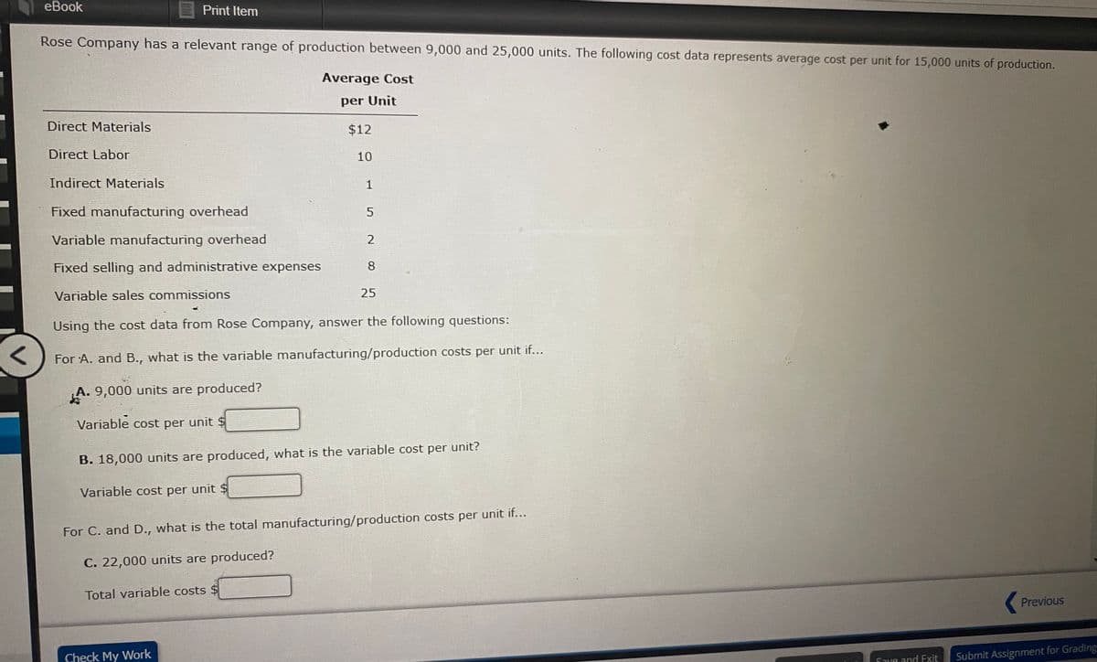 eBook
Print Item
Rose Company has a relevant range of production between 9,000 and 25,000 units. The following cost data represents average cost per unit for 15,000 units of production.
Average Cost
per Unit
Direct Materials
$12
Direct Labor
10
Indirect Materials
1
Fixed manufacturing overhead
Variable manufacturing overhead
Fixed selling and administrative expenses
8
Variable sales commissions
25
Using the cost data from Rose Company, answer the following questions:
For A. and B., what is the variable manufacturing/production costs per unit if...
A. 9,000 units are produced?
Variable cost per unit $
B. 18,000 units are produced, what is the variable cost per unit?
Variable cost per unit $
For C. and D., what is the total manufacturing/production costs per unit if...
C. 22,000 units are produced?
Total variable costs $
Previous
Check My Work
Save and Exit
Submit Assignment for Grading
5.

