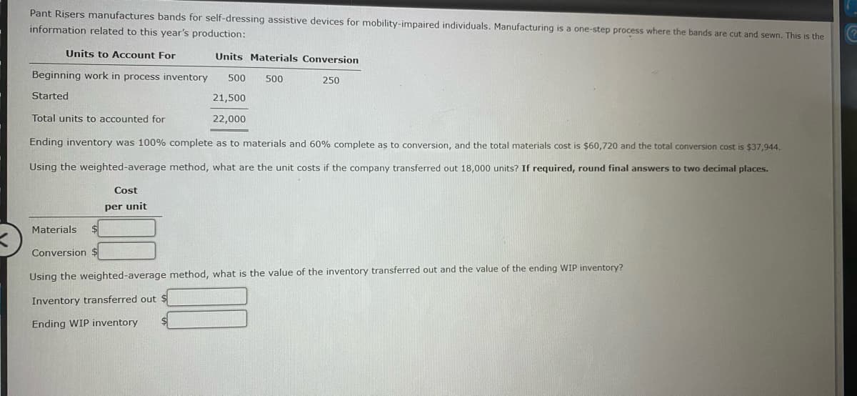 Pant Risers manufactures bands for self-dressing assistive devices for mobility-impaired individuals. Manufacturing is a one-step process where the bands are cut and sewn. This is the
information related to this year's production:
Units to Account For
Units Materials Conversion
Beginning work in process inventory
500
500
250
Started
21,500
Total units to accounted for
22,000
Ending inventory was 100% complete as to materials and 60% complete as to conversion, and the total materials cost is $60,720 and the total conversion cost is $37,944.
Using the weighted-average method, what are the unit costs if the company transferred out 18,000 units? If required, round final answers to two decimal places.
Cost
per unit
Materials
Conversion
Using the weighted-average method, what is the value of the inventory transferred out and the value of the ending WIP inventory?
Inventory transferred out $
Ending WIP inventory
