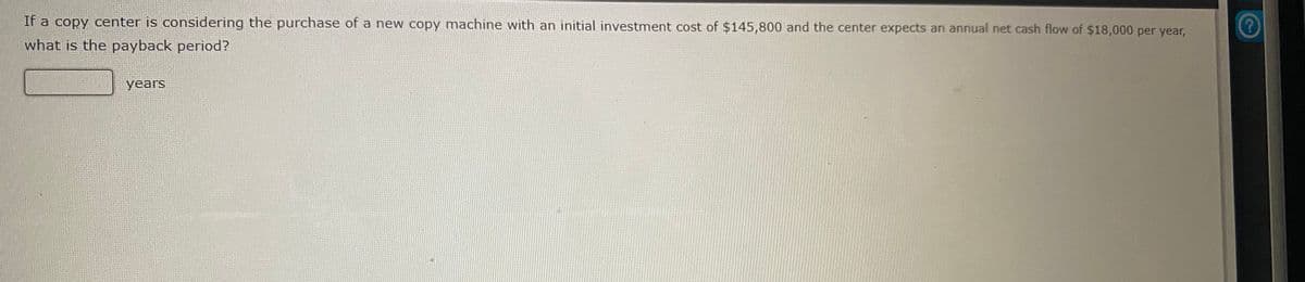 If a copy center is considering the purchase of a new copy machine with an initial investment cost of $145,800 and the center expects an annual net cash flow of $18,000 per year,
what is the payback period?
years
