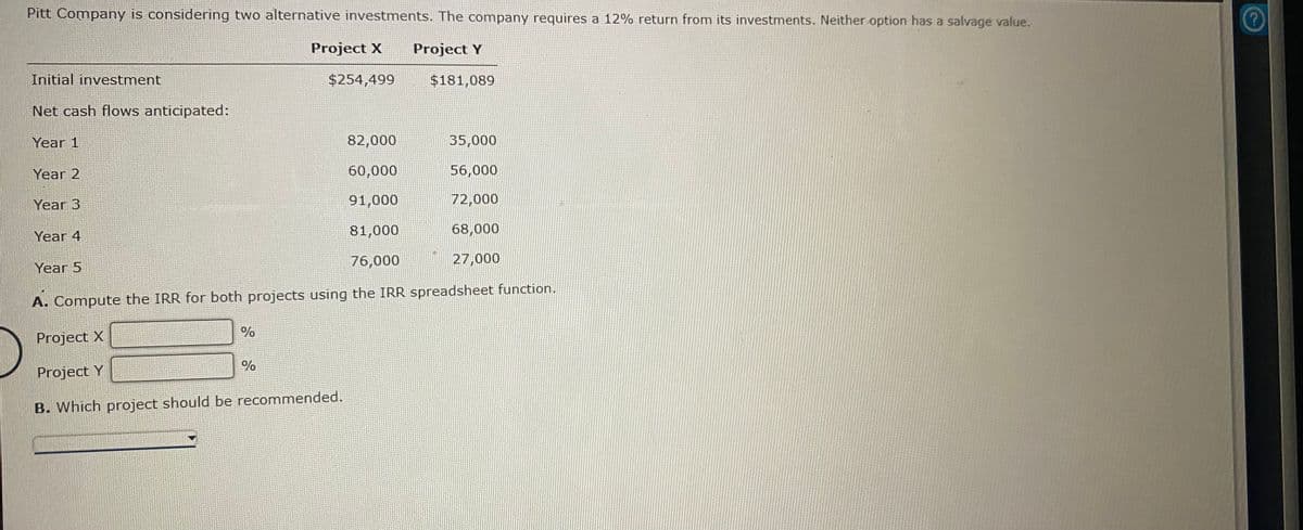Pitt Company is considering two alternative investments. The company requires a 12% return from its investments. Neither option has a salvage value.
Project X
Project Y
Initial investment
$254,499
$181,089
Net cash flows anticipated:
Year 1
82,000
35,000
Year 2
60,000
56,000
Year 3
91,000
72,000
Year 4
81,000
68,000
76,000
27,000
Year 5
A. Compute the IRR for both projects using the IRR spreadsheet function.
%
Project X
Project Y
B. Which project should be recommended.
