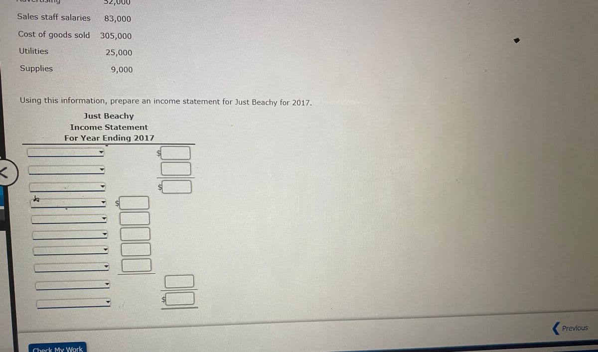 P2,000
Sales staff salaries
83,000
Cost of goods sold
305,000
Utilities
25,000
Supplies
9,000
Using this information, prepare an income statement for Just Beachy for 2017.
Just Beachy
Income Statement
For Year Ending 2017
Previous
Check My Work
%24
%24
%24
