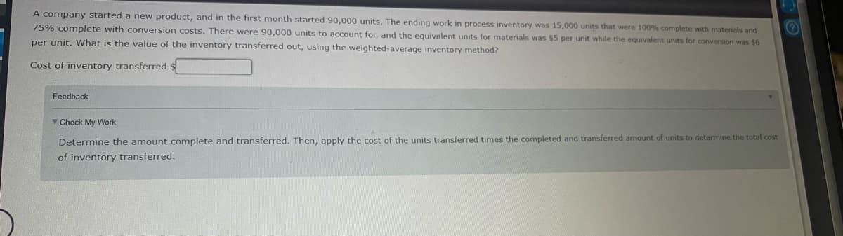 A company started a new product, and in the first month started 90,000 units. The ending work in process inventory was 15,000 units that were 100% complete with materials and
75% complete with conversion costs. There were 90,000 units to account for, and the equivalent units for materials was $5 per unit while the equivalent units for conversion was $6
per unit. What is the value of the inventory transferred out, using the weighted-average inventory method?
Cost of inventory transferred $
Feedback
V Check My Work
Determine the amount complete and transferred. Then, apply the cost of the units transferred times the completed and transferred amount of units to determine the total cost
of inventory transferred.
