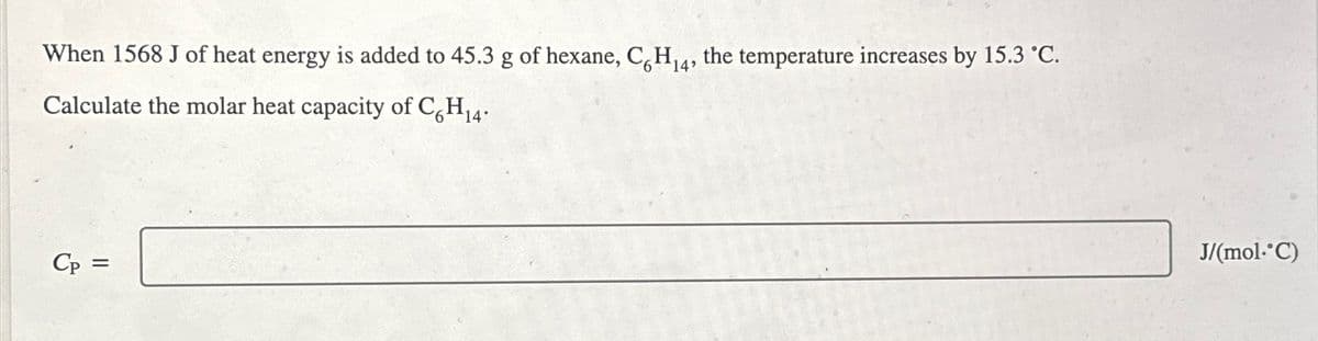 When 1568 J of heat energy is added to 45.3 g of hexane, C6H₁4, the temperature increases by 15.3 °C.
Calculate the molar heat capacity of C6H₁4.
Cp =
J/(mol. C)