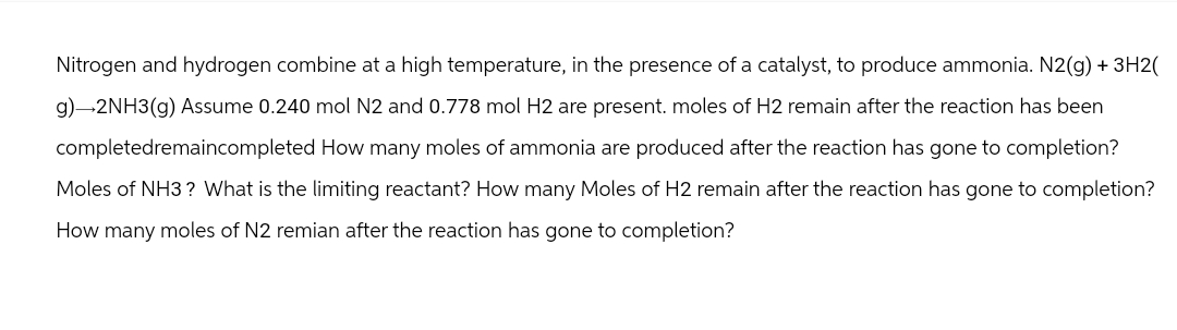 Nitrogen and hydrogen combine at a high temperature, in the presence of a catalyst, to produce ammonia. N2(g) + 3H2(
g)→2NH3(g) Assume 0.240 mol N2 and 0.778 mol H2 are present. moles of H2 remain after the reaction has been
completedremaincompleted How many moles of ammonia are produced after the reaction has gone to completion?
Moles of NH3? What is the limiting reactant? How many Moles of H2 remain after the reaction has gone to completion?
How many moles of N2 remian after the reaction has gone to completion?