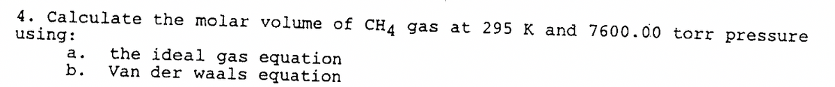 4. Calculate the molar volume of CH4 gas at 295 K and 7600.00 torr pressure
using:
a.
b.
the ideal gas equation
Van der waals equation