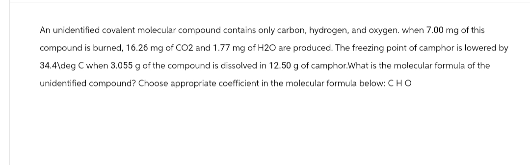 An unidentified covalent molecular compound contains only carbon, hydrogen, and oxygen. when 7.00 mg of this
compound is burned, 16.26 mg of CO2 and 1.77 mg of H2O are produced. The freezing point of camphor is lowered by
34.4\deg C when 3.055 g of the compound is dissolved in 12.50 g of camphor.What is the molecular formula of the
unidentified compound? Choose appropriate coefficient in the molecular formula below: CHO