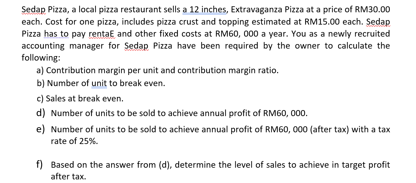 a) Contribution margin per unit and contribution margin ratio.
b) Number of unit to break even.
c) Sales at break even.
d) Number of units to be sold to achieve annual profit of RM60, 000.
e) Number of units to be sold to achieve annual profit of RM60, 000 (after tax) with a tax
rate of 25%.
f) Based on the answer from (d), determine the level of sales to achieve in target profit
after tax.
