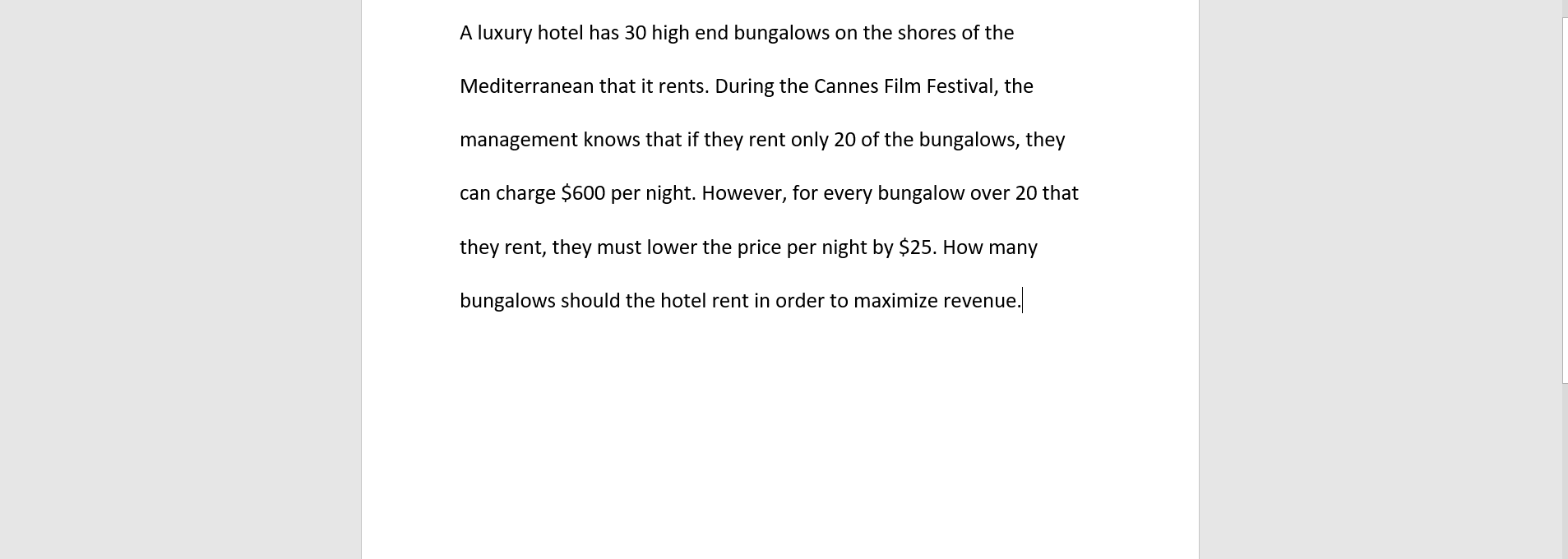 A luxury hotel has 30 high end bungalows on the shores of the
Mediterranean that it rents. During the Cannes Film Festival, the
management knows that if they rent only 20 of the bungalows, they
can charge $600 per night. However, for every bungalow over 20 that
they rent, they must lower the price per night by $25. How many
bungalows should the hotel rent in order to maximize revenue.
