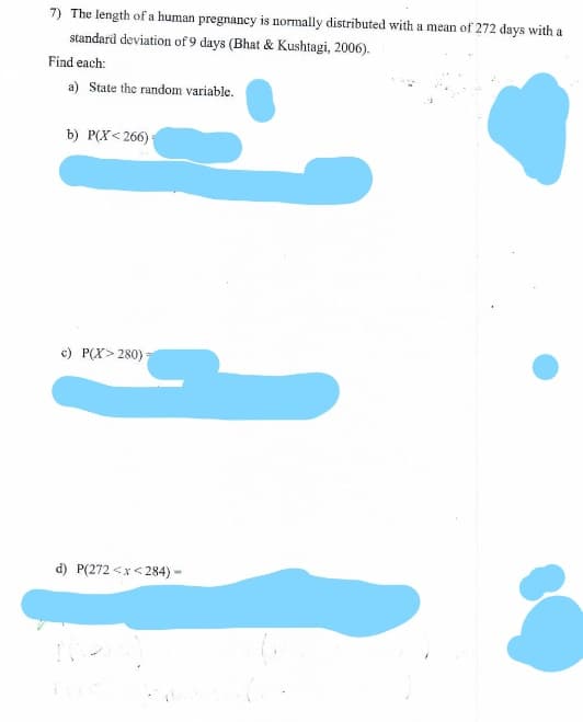 The length of a human pregnancy is normally distributed with a mean of 272 days with a
7)
standard deviation of 9 days (Bhat & Kushtagi, 2006).
Find each:
a) State the random variable.
b) P(X< 266)
c) P(X> 280)
d) P(272 <x< 284) -
