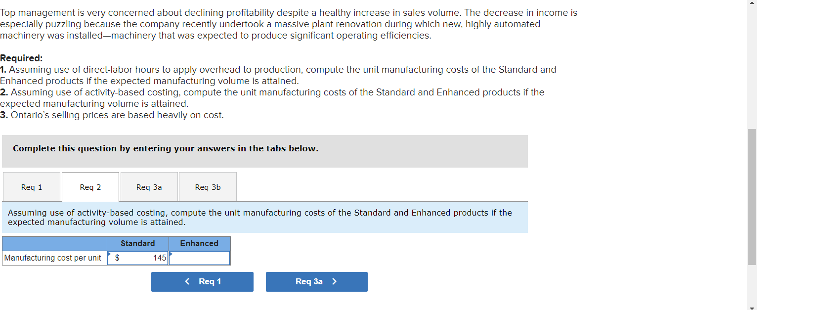 Top management is very concerned about declining profitability despite a healthy increase in sales volume. The decrease in income is
especially puzzling because the company recently undertook a massive plant renovation during which new, highly automated
machinery was installed-machinery that was expected to produce significant operating efficiencies.
Required:
1. Assuming use of direct-labor hours to apply overhead to production, compute the unit manufacturing costs of the Standard and
Enhanced products if the expected manufacturing volume is attained.
2. Assuming use of activity-based costing, compute the unit manufacturing costs of the Standard and Enhanced products if the
expected manufacturing volume is attained.
3. Ontario's selling prices are based heavily on cost.
Complete this question by entering your answers in the tabs below.
Req 1
Req 2
Req 3a
Req 3b
Assuming use of activity-based costing, compute the unit manufacturing costs of the Standard and Enhanced products if the
expected manufacturing volume is attained.
Standard
Enhanced
Manufacturing cost per unit
$
145
< Req 1
Req 3a >
