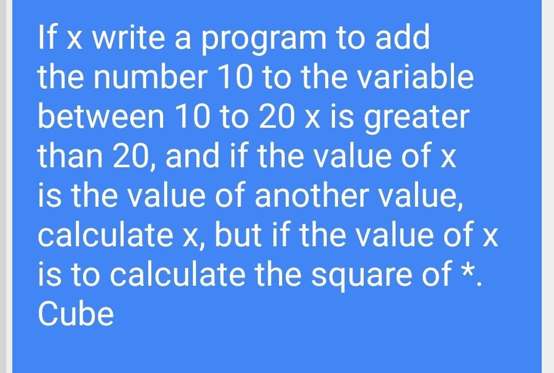 If x write a program to add
the number 10 to the variable
between 10 to 20 x is greater
than 20, and if the value of x
is the value of another value,
calculate x, but if the value of x
is to calculate the square of *.
Cube
